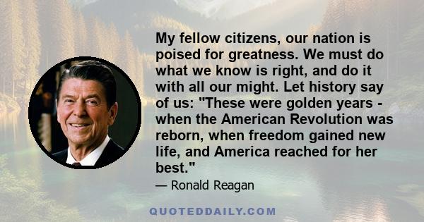 My fellow citizens, our nation is poised for greatness. We must do what we know is right, and do it with all our might. Let history say of us: These were golden years - when the American Revolution was reborn, when