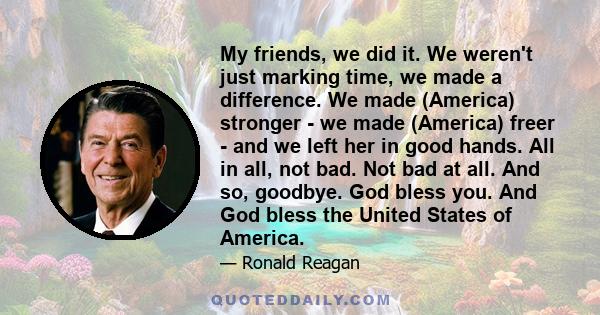 My friends, we did it. We weren't just marking time, we made a difference. We made (America) stronger - we made (America) freer - and we left her in good hands. All in all, not bad. Not bad at all. And so, goodbye. God