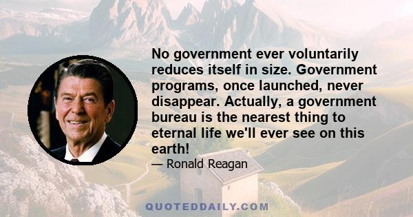 No government ever voluntarily reduces itself in size. Government programs, once launched, never disappear. Actually, a government bureau is the nearest thing to eternal life we'll ever see on this earth!