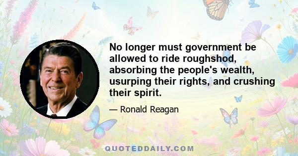 No longer must government be allowed to ride roughshod, absorbing the people's wealth, usurping their rights, and crushing their spirit.