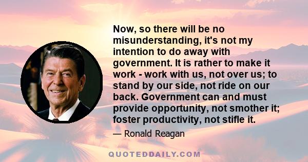 Now, so there will be no misunderstanding, it's not my intention to do away with government. It is rather to make it work - work with us, not over us; to stand by our side, not ride on our back. Government can and must