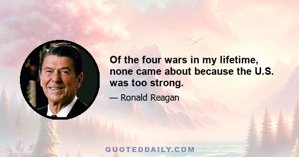 Of the four wars in my lifetime, none came about because the U.S. was too strong.