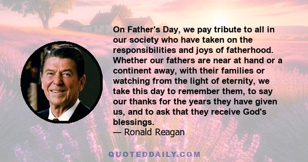 On Father's Day, we pay tribute to all in our society who have taken on the responsibilities and joys of fatherhood. Whether our fathers are near at hand or a continent away, with their families or watching from the