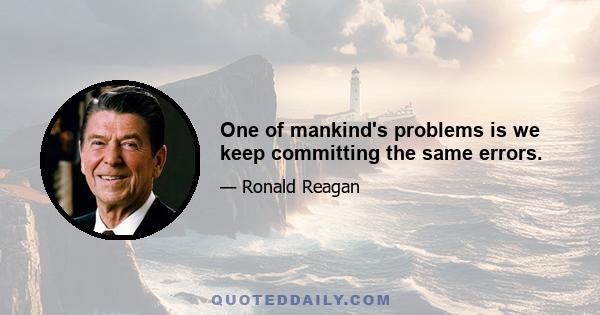 One of mankind's problems is we keep committing the same errors.