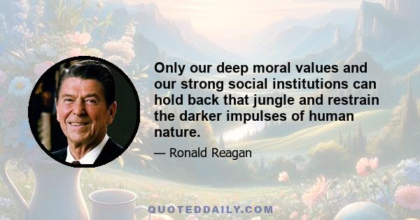 Only our deep moral values and our strong social institutions can hold back that jungle and restrain the darker impulses of human nature.