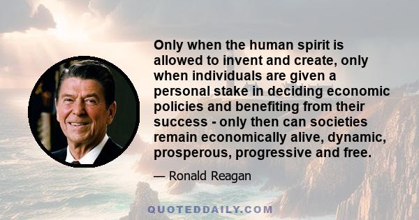 Only when the human spirit is allowed to invent and create, only when individuals are given a personal stake in deciding economic policies and benefiting from their success - only then can societies remain economically