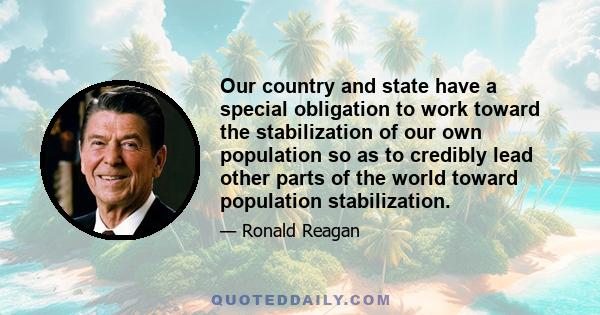 Our country and state have a special obligation to work toward the stabilization of our own population so as to credibly lead other parts of the world toward population stabilization.