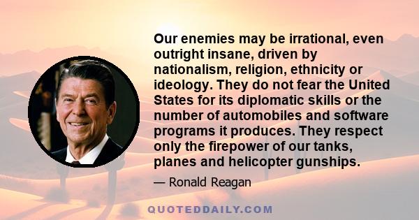 Our enemies may be irrational, even outright insane, driven by nationalism, religion, ethnicity or ideology. They do not fear the United States for its diplomatic skills or the number of automobiles and software