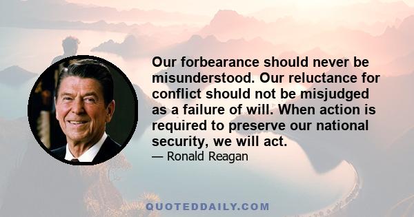 Our forbearance should never be misunderstood. Our reluctance for conflict should not be misjudged as a failure of will. When action is required to preserve our national security, we will act.