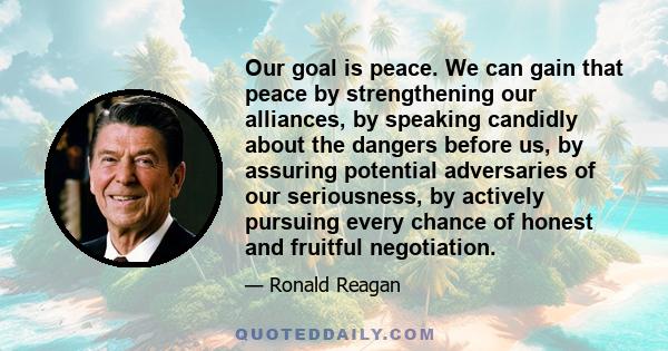 Our goal is peace. We can gain that peace by strengthening our alliances, by speaking candidly about the dangers before us, by assuring potential adversaries of our seriousness, by actively pursuing every chance of