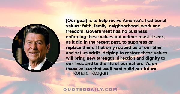 [Our goal] is to help revive America's traditional values: faith, family, neighborhood, work and freedom. Government has no business enforcing these values but neither must it seek, as it did in the recent past, to