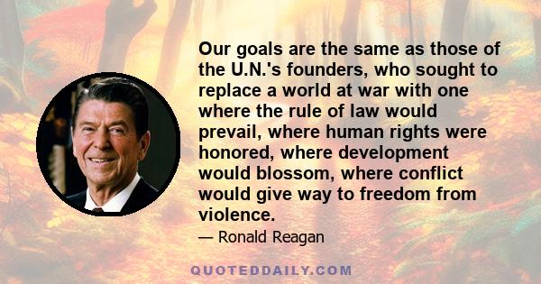 Our goals are the same as those of the U.N.'s founders, who sought to replace a world at war with one where the rule of law would prevail, where human rights were honored, where development would blossom, where conflict 