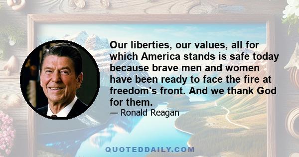 Our liberties, our values, all for which America stands is safe today because brave men and women have been ready to face the fire at freedom's front. And we thank God for them.