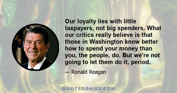 Our loyalty lies with little taxpayers, not big spenders. What our critics really believe is that those in Washington know better how to spend your money than you, the people, do. But we're not going to let them do it,