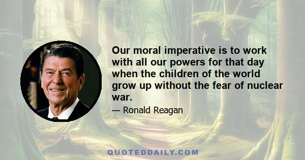 Our moral imperative is to work with all our powers for that day when the children of the world grow up without the fear of nuclear war.