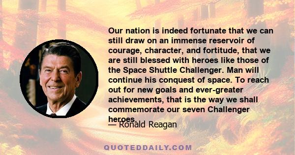 Our nation is indeed fortunate that we can still draw on an immense reservoir of courage, character, and fortitude, that we are still blessed with heroes like those of the Space Shuttle Challenger. Man will continue his 