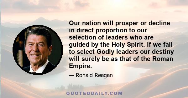 Our nation will prosper or decline in direct proportion to our selection of leaders who are guided by the Holy Spirit. If we fail to select Godly leaders our destiny will surely be as that of the Roman Empire.