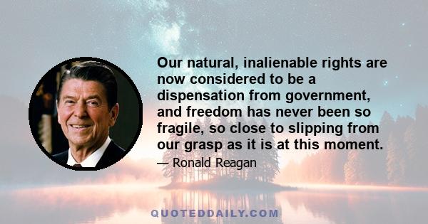 Our natural, inalienable rights are now considered to be a dispensation from government, and freedom has never been so fragile, so close to slipping from our grasp as it is at this moment.