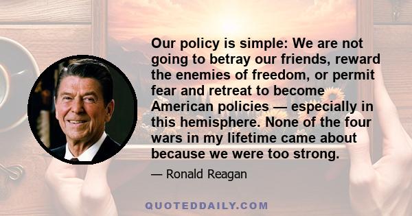 Our policy is simple: We are not going to betray our friends, reward the enemies of freedom, or permit fear and retreat to become American policies — especially in this hemisphere. None of the four wars in my lifetime