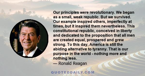 Our principles were revolutionary. We began as a small, weak republic. But we survived. Our example inspired others, imperfectly at times, but it inspired them nevertheless. This constitutional republic, conceived in