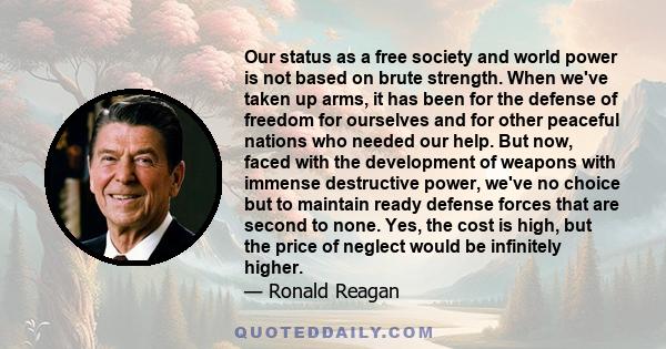 Our status as a free society and world power is not based on brute strength. When we've taken up arms, it has been for the defense of freedom for ourselves and for other peaceful nations who needed our help. But now,