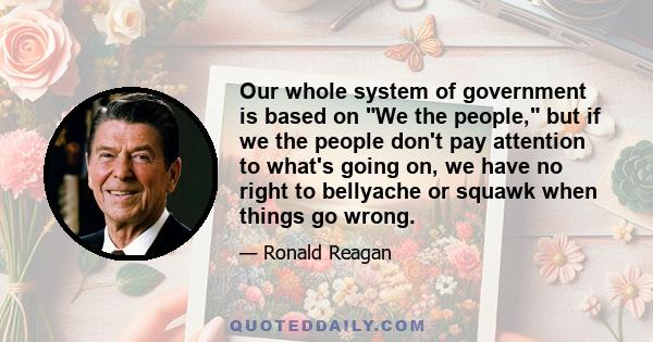 Our whole system of government is based on We the people, but if we the people don't pay attention to what's going on, we have no right to bellyache or squawk when things go wrong.