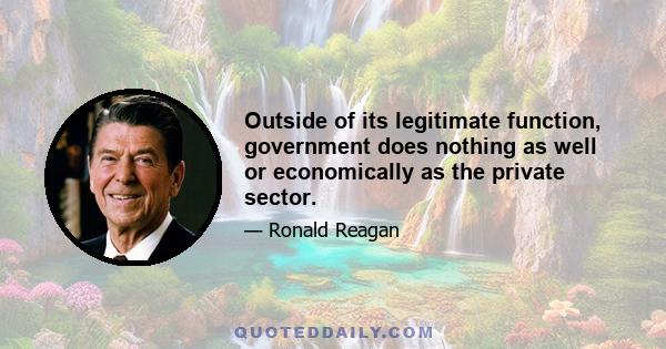 Outside of its legitimate function, government does nothing as well or economically as the private sector.