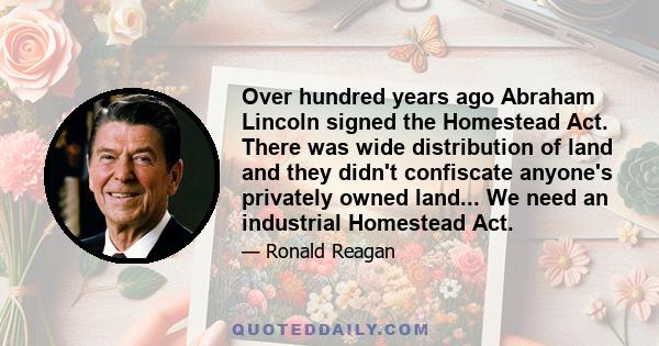 Over hundred years ago Abraham Lincoln signed the Homestead Act. There was wide distribution of land and they didn't confiscate anyone's privately owned land... We need an industrial Homestead Act.