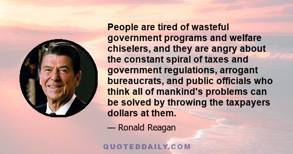 People are tired of wasteful government programs and welfare chiselers, and they are angry about the constant spiral of taxes and government regulations, arrogant bureaucrats, and public officials who think all of