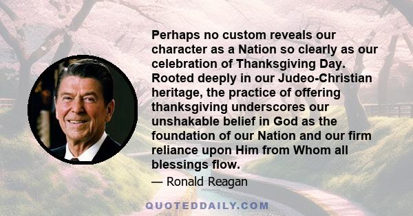 Perhaps no custom reveals our character as a Nation so clearly as our celebration of Thanksgiving Day. Rooted deeply in our Judeo-Christian heritage, the practice of offering thanksgiving underscores our unshakable