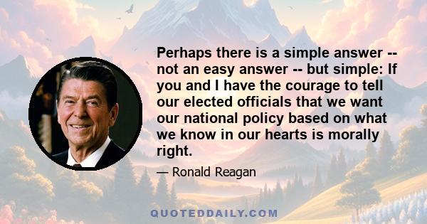 Perhaps there is a simple answer -- not an easy answer -- but simple: If you and I have the courage to tell our elected officials that we want our national policy based on what we know in our hearts is morally right.