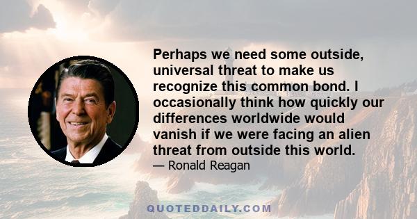 Perhaps we need some outside, universal threat to make us recognize this common bond. I occasionally think how quickly our differences worldwide would vanish if we were facing an alien threat from outside this world.