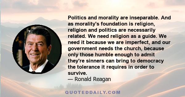 Politics and morality are inseparable. And as morality's foundation is religion, religion and politics are necessarily related. We need religion as a guide. We need it because we are imperfect, and our government needs