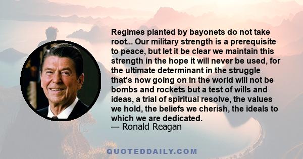 Regimes planted by bayonets do not take root... Our military strength is a prerequisite to peace, but let it be clear we maintain this strength in the hope it will never be used, for the ultimate determinant in the