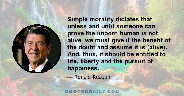 Simple morality dictates that unless and until someone can prove the unborn human is not alive, we must give it the benefit of the doubt and assume it is (alive). And, thus, it should be entitled to life, liberty and