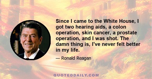 Since I came to the White House, I got two hearing aids, a colon operation, skin cancer, a prostate operation, and I was shot. The damn thing is, I've never felt better in my life.