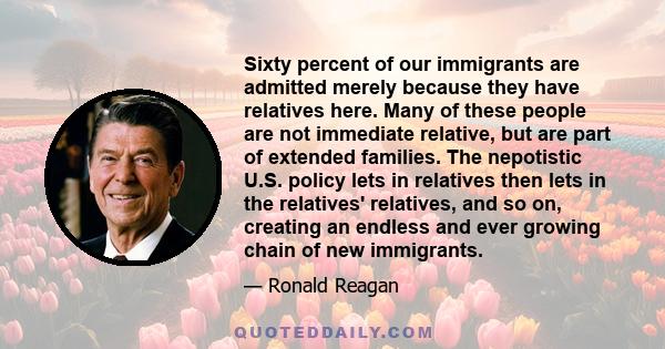 Sixty percent of our immigrants are admitted merely because they have relatives here. Many of these people are not immediate relative, but are part of extended families. The nepotistic U.S. policy lets in relatives then 