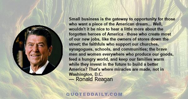 Small business is the gateway to opportunity for those who want a piece of the American dream... Well, wouldn't it be nice to hear a little more about the forgotten heroes of America - those who create most of our new