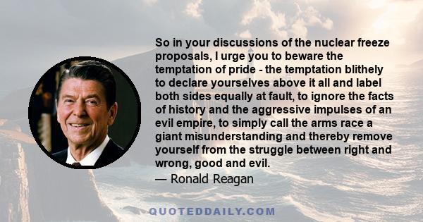 So in your discussions of the nuclear freeze proposals, I urge you to beware the temptation of pride - the temptation blithely to declare yourselves above it all and label both sides equally at fault, to ignore the