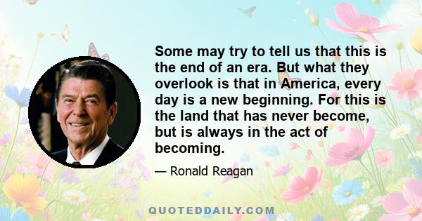 Some may try to tell us that this is the end of an era. But what they overlook is that in America, every day is a new beginning. For this is the land that has never become, but is always in the act of becoming.