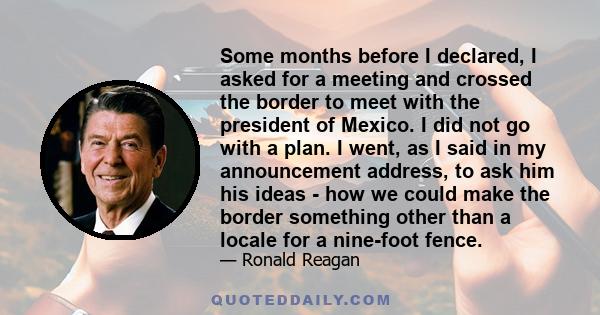 Some months before I declared, I asked for a meeting and crossed the border to meet with the president of Mexico. I did not go with a plan. I went, as I said in my announcement address, to ask him his ideas - how we