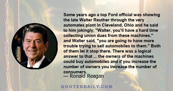 Some years ago a top Ford official was showing the late Walter Reuther through the very automates plant in Cleveland, Ohio and he said to him jokingly, Walter, you'll have a hard time collecting union dues from these