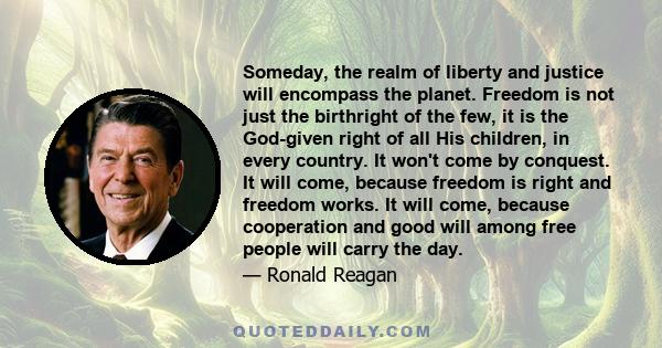 Someday, the realm of liberty and justice will encompass the planet. Freedom is not just the birthright of the few, it is the God-given right of all His children, in every country. It won't come by conquest. It will