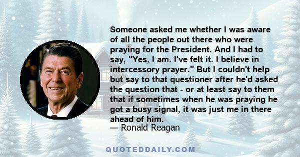 Someone asked me whether I was aware of all the people out there who were praying for the President. And I had to say, Yes, I am. I've felt it. I believe in intercessory prayer. But I couldn't help but say to that