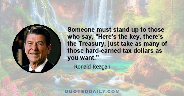 Someone must stand up to those who say, Here's the key, there's the Treasury, just take as many of those hard-earned tax dollars as you want.