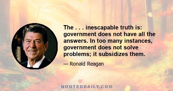 The . . . inescapable truth is: government does not have all the answers. In too many instances, government does not solve problems; it subsidizes them.