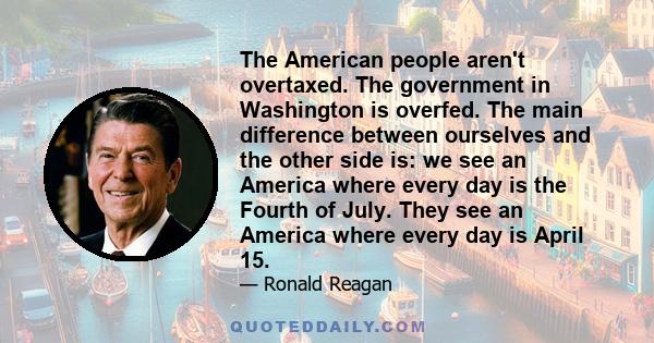 The American people aren't overtaxed. The government in Washington is overfed. The main difference between ourselves and the other side is: we see an America where every day is the Fourth of July. They see an America