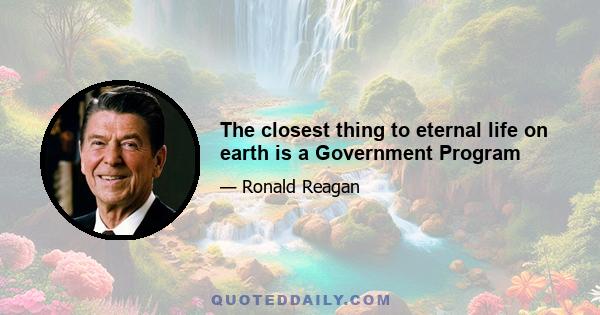 The closest thing to eternal life on earth is a Government Program