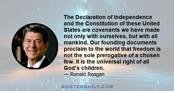 The Declaration of Independence and the Constitution of these United States are covenants we have made not only with ourselves, but with all mankind. Our founding documents proclaim to the world that freedom is not the