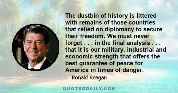 The dustbin of history is littered with remains of those countries that relied on diplomacy to secure their freedom. We must never forget . . . in the final analysis . . . that it is our military, industrial and